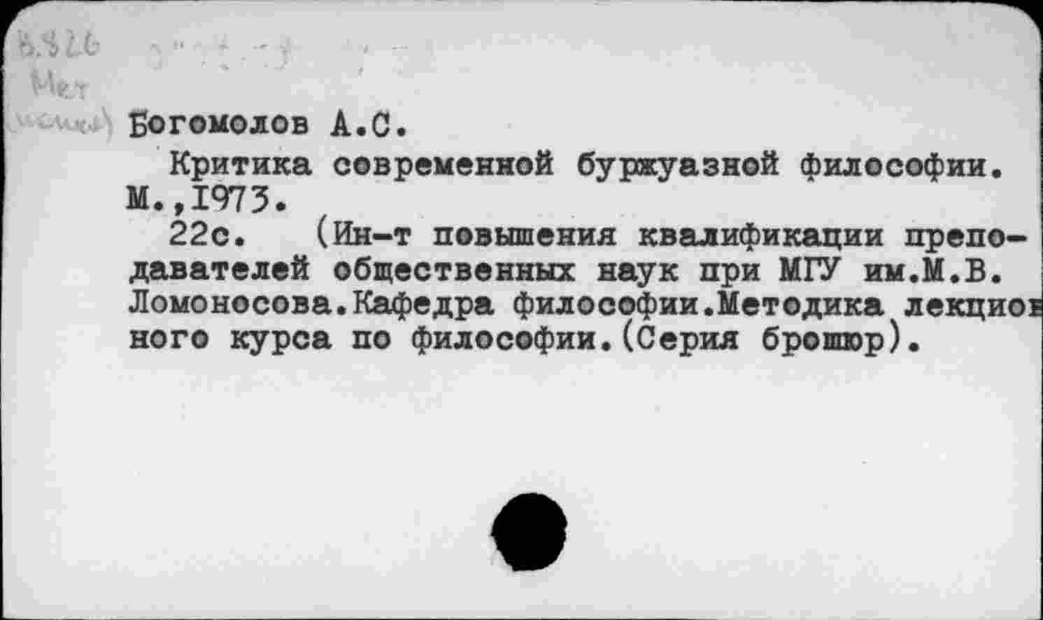 ﻿Богомолов А.С.
Критика современной буржуазной философии. М.,1973.
22с. (Ин-т повышения квалификации преподавателей общественных наук при МГУ им.М.В. Ломоносова.Кафедра философии.Методика лекциоз ного курса по философии.(Серия брошюр).